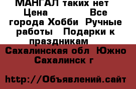 МАНГАЛ таких нет › Цена ­ 40 000 - Все города Хобби. Ручные работы » Подарки к праздникам   . Сахалинская обл.,Южно-Сахалинск г.